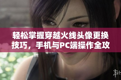 轻松掌握穿越火线头像更换技巧，手机与PC端操作全攻略