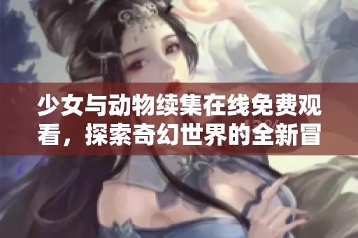 少女与动物续集在线免费观看，探索奇幻世界的全新冒险！