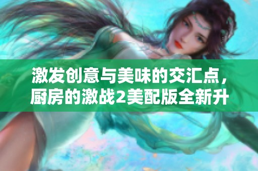 激发创意与美味的交汇点，厨房的激战2美配版全新升级体验整理