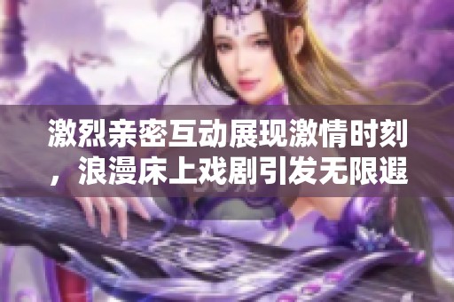 激烈亲密互动展现激情时刻，浪漫床上戏剧引发无限遐想与欢愉