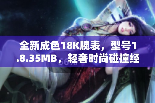 全新成色18K腕表，型号1.8.35MB，轻奢时尚碰撞经典魅力