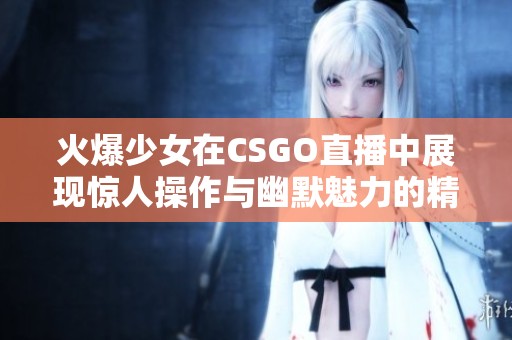 火爆少女在CSGO直播中展现惊人操作与幽默魅力的精彩瞬间