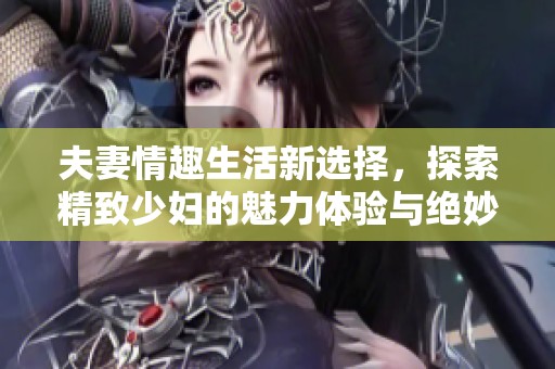 夫妻情趣生活新选择，探索精致少妇的魅力体验与绝妙一区二区服务