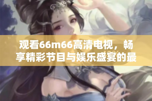 观看66m66高清电视，畅享精彩节目与娱乐盛宴的最佳选择