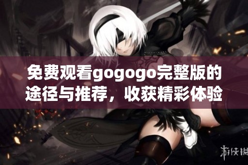 免费观看gogogo完整版的途径与推荐，收获精彩体验与惊喜内容