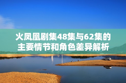 火凤凰剧集48集与62集的主要情节和角色差异解析