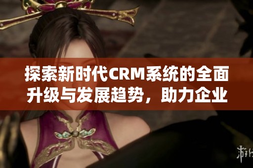 探索新时代CRM系统的全面升级与发展趋势，助力企业高效管理客户关系