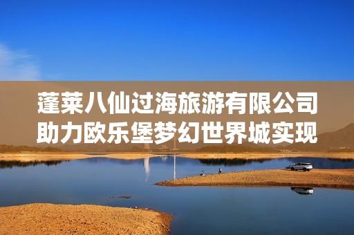 蓬莱八仙过海旅游有限公司助力欧乐堡梦幻世界城实现企业持续发展