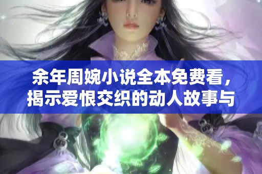 余年周婉小说全本免费看，揭示爱恨交织的动人故事与情感纠葛