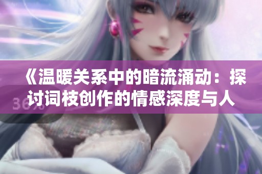 《温暖关系中的暗流涌动：探讨词枝创作的情感深度与人性复杂性》