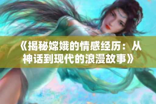 《揭秘嫦娥的情感经历：从神话到现代的浪漫故事》