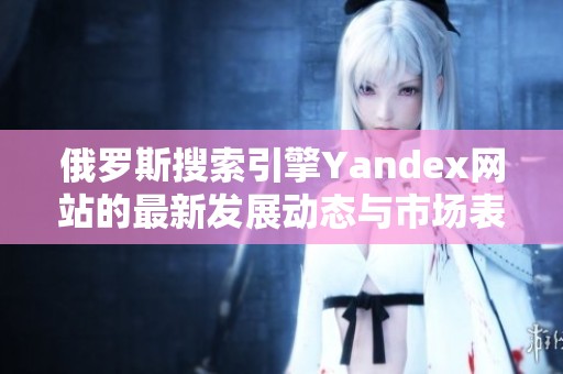 俄罗斯搜索引擎Yandex网站的最新发展动态与市场表现分析