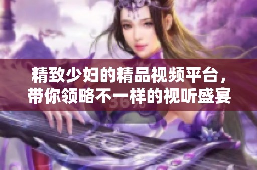 精致少妇的精品视频平台，带你领略不一样的视听盛宴