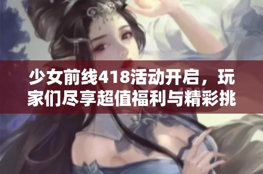 少女前线418活动开启，玩家们尽享超值福利与精彩挑战内容