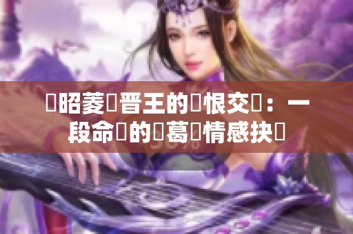 陸昭菱與晋王的愛恨交織：一段命運的糾葛與情感抉擇