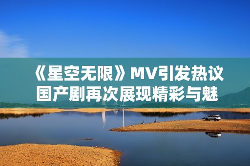 《星空无限》MV引发热议 国产剧再次展现精彩与魅力