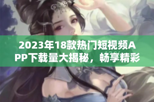 2023年18款热门短视频APP下载量大揭秘，畅享精彩短视频世界