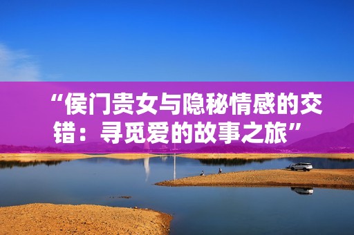 “侯门贵女与隐秘情感的交错：寻觅爱的故事之旅”