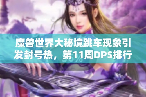 魔兽世界大秘境跳车现象引发封号热，第11周DPS排行榜新鲜出炉