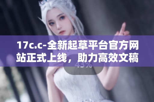 17c.c-全新起草平台官方网站正式上线，助力高效文稿创作与管理