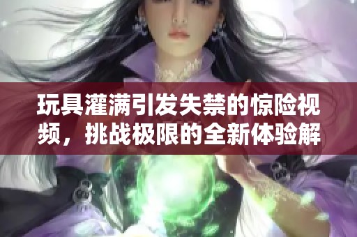 玩具灌满引发失禁的惊险视频，挑战极限的全新体验解析