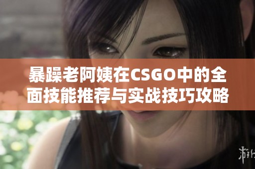 暴躁老阿姨在CSGO中的全面技能推荐与实战技巧攻略