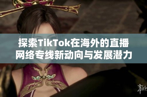 探索TikTok在海外的直播网络专线新动向与发展潜力