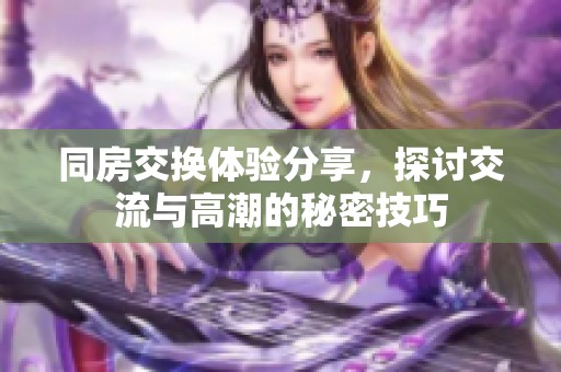 同房交换体验分享，探讨交流与高潮的秘密技巧