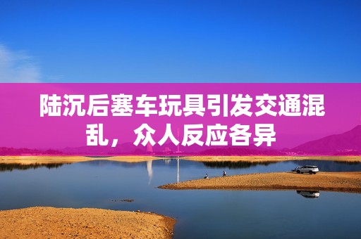 陆沉后塞车玩具引发交通混乱，众人反应各异