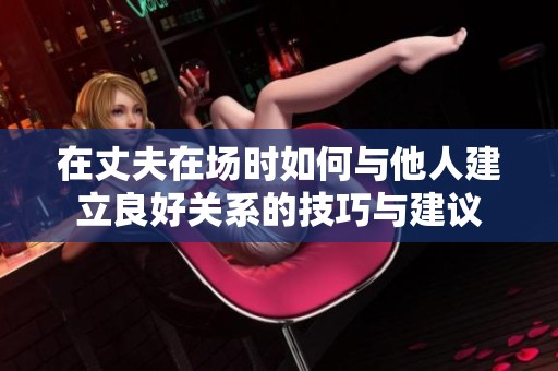 在丈夫在场时如何与他人建立良好关系的技巧与建议