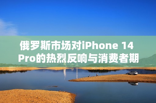 俄罗斯市场对iPhone 14 Pro的热烈反响与消费者期待解析