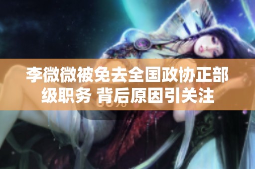 李微微被免去全国政协正部级职务 背后原因引关注