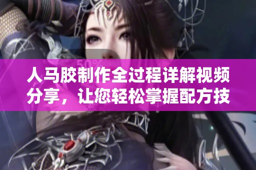 人马胶制作全过程详解视频分享，让您轻松掌握配方技巧