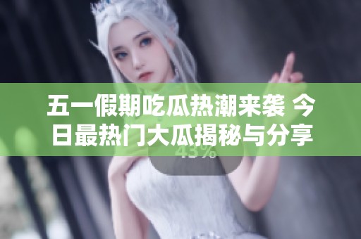 五一假期吃瓜热潮来袭 今日最热门大瓜揭秘与分享