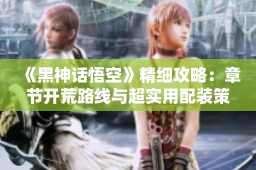 《黑神话悟空》精细攻略：章节开荒路线与超实用配装策略分析