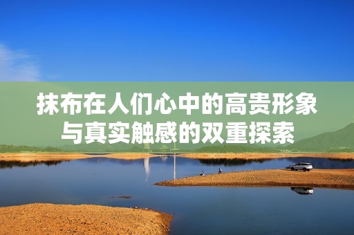 抹布在人们心中的高贵形象与真实触感的双重探索