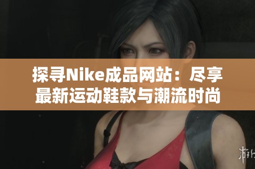 探寻Nike成品网站：尽享最新运动鞋款与潮流时尚