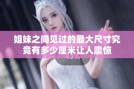 姐妹之间见过的最大尺寸究竟有多少厘米让人震惊