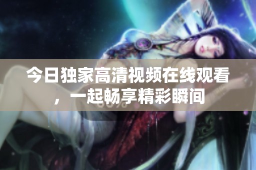 今日独家高清视频在线观看，一起畅享精彩瞬间