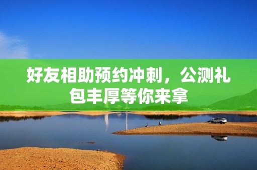 好友相助预约冲刺，公测礼包丰厚等你来拿