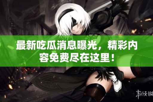 最新吃瓜消息曝光，精彩内容免费尽在这里！