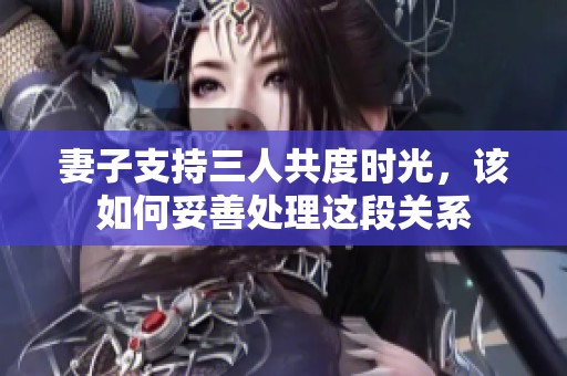 妻子支持三人共度时光，该如何妥善处理这段关系