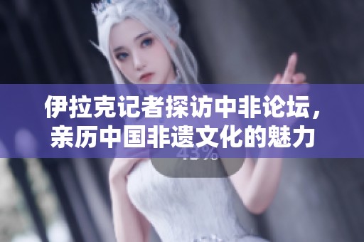伊拉克记者探访中非论坛，亲历中国非遗文化的魅力