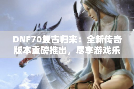 DNF70复古归来：全新传奇版本重磅推出，尽享游戏乐趣