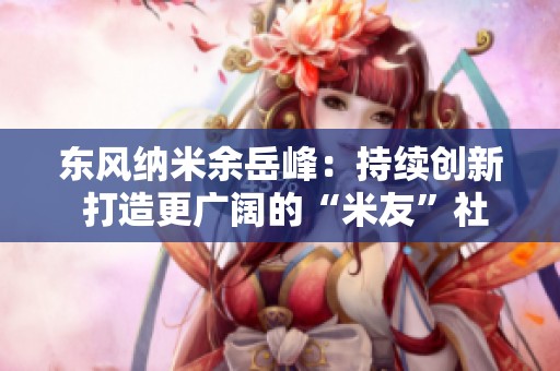 东风纳米余岳峰：持续创新 打造更广阔的“米友”社群