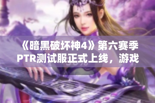 《暗黑破坏神4》第六赛季PTR测试服正式上线，游戏新内容抢先体验！