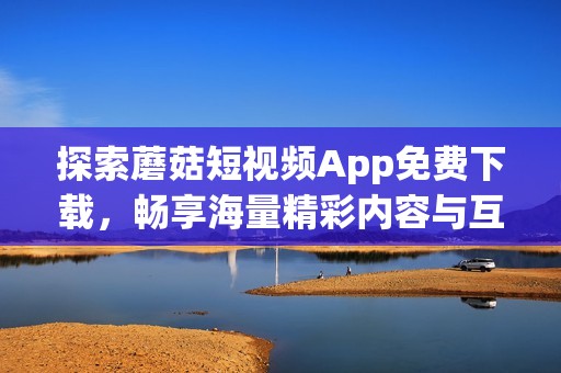 探索蘑菇短视频App免费下载，畅享海量精彩内容与互动乐趣