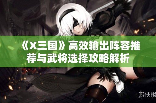 《X三国》高效输出阵容推荐与武将选择攻略解析
