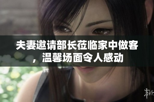 夫妻邀请部长莅临家中做客，温馨场面令人感动