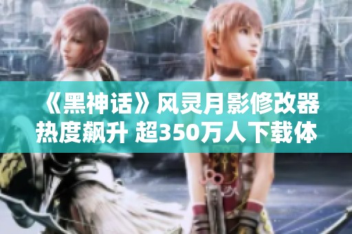 《黑神话》风灵月影修改器热度飙升 超350万人下载体验新玩法